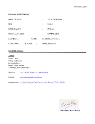 Parvinder Kumar
PERSONAL INFROMATION
DATE OF BIRTH : 2nd MARCH 1990
SEX : MALE
NATIONALITY : INDIAN
MARITAL STATUS : UNMARRIED
FATHER.’S NAME: SH.KRISHAN CHAND
LANGUAGE KNOWN : HINDI, ENGLISH
CONTACT DETAILS
Address
Near GT Road,
Village Kishanpura
Parkash Colony,
Behind Panjab Motors
V.P.O Pipli, Kurukshetra-136131
Mob. No. : +91 - 96715-19564, +81 – 84470-89896
E-MAIL : parvinderpanchalit@gmail.com
Linkedin Profile : in.linkedin.com/pub/parvinder-kumar/7a/619/85b
( PARVINDER KUMAR )
 