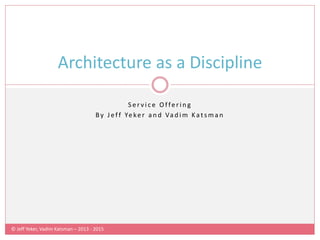 © Jeff Yeker, Vadim Katsman – 2013 - 2015
S e r v i c e O f fe r i n g
By J ef f Ye ke r a n d Va d i m Ka t s m a n
Architecture as a Discipline
 
