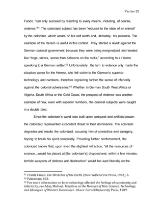 Verrier 20
Fanon, “can only succeed by resorting to every means, including, of course,
violence.”61 The colonized subject has been “reduced to the state of an animal”
by the colonizer, which wears on his self worth and, ultimately, his patience. The
example of the Herero is useful in this context. They started a revolt against the
German colonial government because they were being marginalized and treated
like “dogs, slaves, worse than baboons on the rocks,” according to a Herero
speaking to a German settler.62 Unfortunately, the turn to violence only made the
situation worse for the Herero, who fell victim to the German’s superior
technology and numbers, therefore ingraining further the sense of inferiority
against the colonial adversaries.63 Whether in German South West Africa or
Algeria, South Africa or the Gold Coast, the prospect of violence was another
example of how, even with superior numbers, the colonial subjects were caught
in a double bind.
Since the colonizer’s world was built upon conquest and artificial power,
the colonized represented a constant threat to their dominance. The colonizer
degrades and insults the colonized, accusing him of cowardice and savagery,
hoping to break his spirit completely. Providing further reinforcement, the
colonized knows that, upon even the slightest infraction, “all the resources of
science…would be placed at [the colonizer’s] disposal and, within a few minutes,
terrible weapons of defense and destruction” would be used liberally on the
61 Frantz Fanon. The Wretched of the Earth. (New York: Grove Press, 1963), 3.
62 Pakenham, 602.
63 For more information on how technology affected the feelings of superiority and
inferiority, see Adas, Michael. Machines as the Measure of Men: Science, Technology,
and Ideologies of Western Dominance. Ithaca: Cornell University Press, 1989.
 