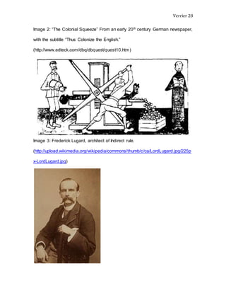 Verrier 28
Image 2: “The Colonial Squeeze” From an early 20th century German newspaper,
with the subtitle “Thus Colonize the English.”
(http://www.edteck.com/dbq/dbquest/quest10.htm)
Image 3: Frederick Lugard, architect of Indirect rule.
(http://upload.wikimedia.org/wikipedia/commons/thumb/c/ca/LordLugard.jpg/225p
x-LordLugard.jpg)
 