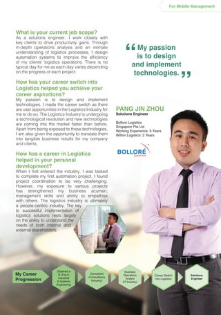 What is your current job scope?
As a solutions engineer, I work closely with
key clients to drive productivity gains. Through
in-depth operations analysis and an intimate
understanding of logistics processes, I design
automation systems to improve the efficiency
of my clients’ logistics operations. There is no
typical day for me as each day varies depending
on the progress of each project.
How has your career switch into
Logistics helped you achieve your
career aspirations?
My passion is to design and implement
technologies. I made the career switch as there
are vast opportunities in the Logistics Industry for
me to do so. The Logistics Industry is undergoing
a technological revolution and new technologies
are coming into the market faster than before.
Apart from being exposed to these technologies,
I am also given the opportunity to translate them
into tangible business results for my company
and clients.
How has a career in Logistics
helped in your personal
development?
When I first entered the industry, I was tasked
to complete my first automation project. I found
project coordination to be very challenging.
However, my exposure to various projects
has strengthened my business acumen,
management skills and ability to empathise
with others. The logistics industry is ultimately
a people-centric industry. The key
to successful implementation of
logistics solutions rests largely
on the ability to understand the
needs of both internal and
external stakeholders.
My passion
is to design
and implement
technologies.
“ “
PANG JIN ZHOU
Solutions Engineer
Bollore Logistics
Singapore Pte Ltd
Working Experience: 5 Years
Within Logistics: 2 Years
For Middle Management
Obtained a
B. Eng in
Industrial
& Systems
Engineering
Consultant
(Consultancy
Industry)
Solutions
Engineer
Career Switch
into Logistics
Business
Operations
Analyst
(IT Industry)
My Career
Progression
 