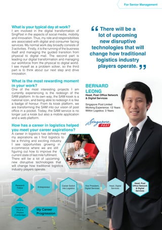 What is your typical day at work?
I am involved in the digital transformation of
SingPost in the aspects of social media, mobility
and innovation. Thus, my role and responsibilities
are associated with digital and consumer facing
services. My normal work day broadly consists of
3 activities. Firstly, it is the running of the business
itself and managing the guided transition from
physical to digital mail. The second part is
leading our digital transformation and managing
our workforce from the physical to digital world.
I see myself as a problem solver, so the third
part is to think about our next step and drive
innovation.
What is the most rewarding moment
in your work?
One of the most interesting projects I am
currently experiencing is the redesign of the
SAM platform. In its own way, the SAM kiosk is a
national icon, and being able to redesign it is like
a badge of honour. From its kiosk platform, we
are transforming the SAM into our vision of post
office in a pocket. Today, the SAM service is no
longer just a kiosk but also a mobile application
and a web platform.
How has a career in logistics helped
you meet your career aspirations?
A career in logistics has definitely met
my aspirations as I find logistics to
be a thriving and exciting industry.
I see opportunities growing in
e-commerce where we are still
figuring out how to improve the
current state of last mile fulfilment.
There will be a lot of upcoming
new disruptive technologies that
will change how traditional logistics
industry players operate.
There will be a
lot of upcoming
new disruptive
technologies that will
change how traditional
logistics industry
players operate.
“
“
BERNARD
LEONG
Head, Post Office Network
& Digital Services
Singapore Post Limited
Working Experience: 13 Years
Within Logistics: 3 Years
For Senior Management
Entrepreneur
Research
Fellow
Obtained a
Ph.D in
Physics
(Cambridge)
Head, Post
Office Network
& Digital
Services
Head, Digital
Services
Career Switch
into Logistics
Vice President,
Digital Services
My Career
Progression
 