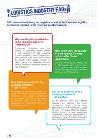 Will we be expected to do a
lot of physical work?
—Amos Chua
As job positions within the Logistics
Industry are diverse, the exact
requirements of the jobs are highly
dependent on the candidate’s scope
of work. For Diploma/Degree holders,
the work tends to be more office based.
Furthermore, with the advancement in
automation, more physically-demanding
job roles will be phased out eventually.
How stable are careers in the
Logistics Industry?
—Tan Yu Ting
Employees are the greatest assets of a
logistics company. Should there be excess
manpower, most logistics companies
would consider re-deploying employees
to alternative areas of work within the
organisation or implementing some form
cost-cutting measures.
17
LOGISTICS INDUSTRY FAQs
Still unsure about joining the Logistics Industry? Let’s see how logistics
companies respond to the following questions raised.
How is the work-life balance
in the Logistics Industry?
—Rafiqa Bte Sheikh
Abdul Salam
Although the Logistics Industry has
a fast-paced work environment,
most logistics companies support
and encourage employees to have
sufficient work-life balance.
What are the job opportunities
in the Logistics Industry?
—Hannah Lim
Prospective candidates can look
forward to promising careers across
a wide spectrum of jobs including
operational experts, sales, IT specialists,
data analysts and much more within
the industry. The Logistics Industry is
looking for dynamic individuals who are
flexible, innovative and ready to take up
new challenges.
 