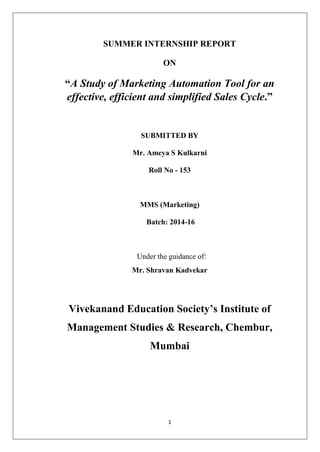 1
SUMMER INTERNSHIP REPORT
ON
“A Study of Marketing Automation Tool for an
effective, efficient and simplified Sales Cycle.”
SUBMITTED BY
Mr. Ameya S Kulkarni
Roll No - 153
MMS (Marketing)
Batch: 2014-16
Under the guidance of:
Mr. Shravan Kadvekar
Vivekanand Education Society’s Institute of
Management Studies & Research, Chembur,
Mumbai
 