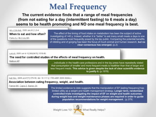 Weight Loss 101 What Really Helps?
Meal Frequency
The current evidence finds that a range of meal frequencies
(from not eating for a day (intermittent fasting) to 6 meals a day)
seems to be health promoting and NO one meal frequency is best.
The effect of the timing of food intake on metabolism has been the subject of active
investigating of >40 y. Indeed, whether it is “better” to eat many small meals a days is one
of the questions most frequently posed by the lay public. Comparing the potential benefits
of nibbling and of gorging has been the focus of much animal and human research, but no
clear consensus has emerged. (p.3)
The limited evidence to date suggests that the manipulation of EF [eating frequency] has
limited utility as a weight and health management strategy. Longer term, randomized
controlled trials investigating the impact of EF on weight and health outcomes
during weight loss and weight maintenance phases are required in order to guide
population recommendations for weight management . (p.379)
…individuals in the health-care professions and in the lay press have repeatedly stated
that consumption of smaller and more frequent meals is healthier than that of larger and
less frequent meals. This advice is given despite the lack of clear scientific evidence
to justify it. (p.1978)
 