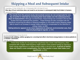 Weight Loss 101 What Really Helps?
Skipping a Meal and Subsequent Intake
The results from the present study demonstrate women do not compensate for one
day of partial or total fast by increasing their food intake over the subsequent four
days of measurement. Although counterintuitive, these findings are consistent with the few
studies that have examined the question…These findings are also consistent with the
literature concerning the effects of skipping breakfast or mid-meals snacks Skipping meals
fails to result in an increase in energy intake sufficient to compensate for the reduction in
energy intake. (p.498)
Eating behavior appears to be more responsive to external, environmental cues, than
internal physiological signals. (p.499)
These three studies do not support the hypothesis that a lower meal frequency, when
compared with a higher meal frequency might result in more positive energy by inducing a
lower energy expenditure or a higher energy intake in the short term. A period of fasting
does not result in over-compensation, but in fact results in lower total intake (non-
significant). (p.525)
 