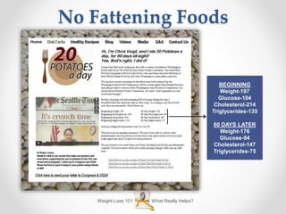 Weight Loss 101 What Really Helps?
No Fattening Foods
BEGINNING
Weight-197
Glucose-104
Cholesterol-214
Triglycerides-135
60 DAYS LATER
Weight-176
Glucose-94
Cholesterol-147
Triglycerides-75
 