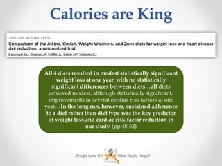 Weight Loss 101 What Really Helps?
Calories are King
All 4 diets resulted in modest statistically significant
weight loss at one year, with no statistically
significant differences between diets…all diets
achieved modest, although statistically significant,
improvements in several cardiac risk factors at one
year…In the long run, however, sustained adherence
to a diet rather than diet type was the key predictor
of weight loss and cardiac risk factor reduction in
our study. (pp.48-52)
 