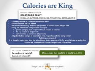 Weight Loss 101 What Really Helps?
Calories are King
• 5 obese patients in a hospital metabolic ward
• Fed liquid diets for ≥10 weeks
• 800-1200 calories/day (tailored per patient) to induce rapid weight loss
• Every 3-4 weeks diet composition changed
• protein (ranging from 14 percent to 36 percent of calories)
• fat (12 percent to 83 percent)
• carbohydrate (3 percent to 64 percent).
• All patients lost weight at a constant rate, regardless of diet composition
Authors concluded:
It is therefore obvious that the significant factor responsible for weight loss is reduction
of calories, irrespective of the composition of the diet.
We conclude that a calorie is a calorie. (p.904S)
 
