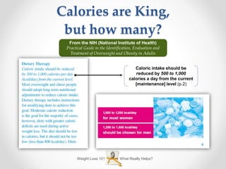 Weight Loss 101 What Really Helps?
Calories are King,
but how many?
From the NIH (National Institute of Health)
Practical Guide to the Identification, Evaluation and
Treatment of Overweight and Obesity in Adults
Caloric intake should be
reduced by 500 to 1,000
calories a day from the current
[maintenance] level (p.2)
 