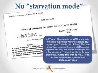 What Really Helps?Weight Loss 101
No “starvation mode”
A 27 year old man weighing 456lbs started a
medically supervised fast which lasted 382
days (1 year, 2 weeks, and 4 days). This was
a true fast, meaning there were NO calories
ingested and only non-calorie beverages and
a few vitamin and mineral supplements were
prescribed. During this time he lost 276lbs,
which means he averaged about a
5lb loss per week
 