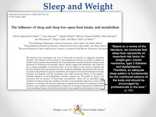 What Really Helps?Weight Loss 101
Sleep and Weight
“Based on a review of the
literature, we conclude that
sleep loss represents an
important risk factor for
weight gain, insulin
resistance, type 2 diabetes
and dyslipidaemia.
Therefore, an adequate
sleep pattern is fundamental
for the nutritional balance of
the body and should be
encouraged by
professionals in the area.”
(p.195)
 