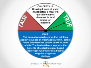 Weight Loss 101 What Really Helps?
CONCEPT #13:
Drinking 2 cups of water
(fluid) before a meal will
typically cause a
decrease in food
intake for
that meal
FACT:
The current research shows that drinking
about 16 ounces of water about 30 min. before
meals can decrease calorie intake in older
adults. The best evidence supports the
benefits of replacing sugar-based
beverages with water as a helpful
weight management
strategy
 