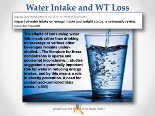 What Really Helps?Weight Loss 101
Water Intake and WT Loss
The effects of consuming water
with meals rather than drinking
no beverage or various other
beverages remains under-
studied… The literature for these
comparisons is sparse and
somewhat inconclusive… studies
suggested a potentially important
role for water in reducing energy
intakes, and by this means a role
in obesity prevention. A need for
randomized-controlled trials
exists. (p.505)
 