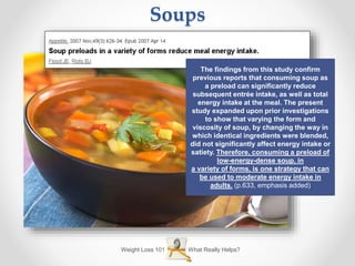 What Really Helps?Weight Loss 101
Soups
The findings from this study confirm
previous reports that consuming soup as
a preload can significantly reduce
subsequent entrée intake, as well as total
energy intake at the meal. The present
study expanded upon prior investigations
to show that varying the form and
viscosity of soup, by changing the way in
which identical ingredients were blended,
did not significantly affect energy intake or
satiety. Therefore, consuming a preload of
low-energy-dense soup, in
a variety of forms, is one strategy that can
be used to moderate energy intake in
adults. (p.633, emphasis added)
 