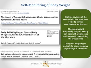 What Really Helps?Weight Loss 101
Self-Monitoring of Body Weight
Multiple reviews of the
research in this area have
come to similar
conclusions, which are:
Checking weight
frequently, daily to weekly
can help with weight loss
and help with maintaining
the weight loss
Frequent weighing is
unlikely to cause negative
psychological outcomes
 