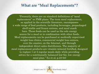 What Really Helps?Weight Loss 101
What are “Meal Replacements”?
“Presently, there are no standard definitions of “meal
replacement” or PMR plans. The term meal replacement,
as applied in the scientific literature, encompasses
a wide range of food products, including beverages, prepackaged
shelf-stable and frozen entrees, and meal snack
bars. These foods can be used as the sole energy
source for a meal or in combination with other foods.
Meal replacements can be purchased at medically supervised
weight-loss clinics, commercial weight-loss centers,
over the counter, on the Internet, and through
independent direct sales distributors. The majority of
meal replacement products are vitamin-mineral fortified, designed
to replace 1 or 2 regular meals daily while providing
advice for a nutritionally balanced low-fat, low energy
meal plan.” (Li et al, p.23-24)
 