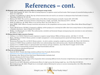 References – cont.
#3-Skipping a meal, metabolic rate and its effects on subsequent energy intake:
• Leidy, H & Campbell, W. (2011). The effect of eating frequency on appetite control and food intake: Brief synopsis of controlled feeding studies. J
Nutr; 141: 154S-157S.
• Levitsky, D. & DeRosimo, L (2010). One day of food restriction does not result in an increase in subsequent daily food intake in humans.
Physiology & Behavior; 99: 495-499.
• Mattson, M. (2005). The need for controlled studies of the effects of meal frequency on health. Lancet; 365: 1978-1980.
• Palmer, M. et al (2009). Association between eating frequency, weight, and health. Nutr Reviews; 67(7): 379-390.
• Parks, E. & McCrory, M. (2005). When to eat and how often? Am J Clin Nutr; 81: 3-4.
• Saris, WHM. (1995). Effects of energy restriction and exercise on the sympathetic nervous system. Inter J Obese Relat Metab Disord; Suppl 7:
S17-S23.
• Taylor, MA & Garrow, JS (2001). Compared to nibbling, neither gorging nor a morning fast affect short term energy balance in obese patients in
a chamber calorimeter. Inter J Obesity; 25: 519-528.
• Webber, J. & Macdonald, I.A. (1994). The cardiovascular, metabolic and hormonal changes accompanying acute starvation in men and women.
Br J Nutr; 71: 437-447.
#4-Eating relatively higher amounts of protein:
• Carbone, J. et al (2012). Skeletal muscle responses to negative energy balance: Effects of dietary protein. Adv Nutr; 3: 119-126.
• Bosse, J & Dixon, B. (2012). Dietary protein in weight management: a review proposing protein spread and change theories. Nutrition &
Metabolism; 9:81.
• Westerterp-Plantenga. M. et al (2012). Dietary protein – its role in satiety, energetics, weight loss and health. Br J Nutr; 108: S105-S112.
• Layman, D. (2009). Dietary guidelines should reflect new understandings about adult protein needs. Nutrition & Metabolsim; 6:12.
• Layman, D. et al (2008). Protein in optimal health: heart disease and type 2 diabetes. Am J Clin Nutr; 87 (suppl): 1571S-1575S.
• Protein content of selected foods retrieved from http://nutritiondata.self.com/
• http://www.quorn.us/products/61/grounds
#5-There are no fattening foods:
• Park, M. (2010). Twinkie diet helps nutrition professor lose 27 pounds. Retrieved from
http://www.cnn.com/2010/HEALTH/11/08/twinkie.diet.professor/
• 20 potatoes a day. Retrieved from http://www.20potatoesaday.com/index.html
• Also see references for #10 Calorie Deficit
• Lowndes, J. et al (2012). The effects of four hypocaloric diets containing different levels of sucrose or high fructose corn syrup on weight loss and
related parameters. Nutr J; 11:55.
• Surwit, R. et al (1997). Metabolic and behavioral effects of a high-sucrose diet during weight loss. Am J Clin Nutr; 65: 908-915.
• West JA & de Looy AE. (2001). Weight loss in overweight subjects following low-sucrose or sucrose-containing diets. Int J Obes Relat Metab
Disord; 25(8):1122-8.
What Really Helps?Weight Loss 101
 