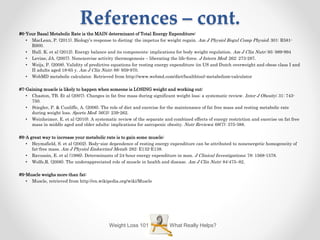 References – cont.
#6-Your Basal Metabolic Rate is the MAIN determinant of Total Energy Expenditure:
• MacLean, P. (2011). Biology’s response to dieting: the impetus for weight regain. Am J Physiol Regul Comp Physiol; 301: R581-
R600.
• Hall. K. et al (2012). Energy balance and its components: implications for body weight regulation. Am J Clin Nutr; 95: 989-994
• Levine, JA. (2007). Nonexercise activity thermogenesis – liberating the life-force. J Intern Med; 262: 273-287.
• Weijs, P. (2008). Validity of predictive equations for resting energy expenditure iin US and Dutch overweight and obese class I and
II adults aged 18-65 y. Am J Clin Nutr; 88: 959-970.
• WebMD metabolic calculator. Retrieved from http://www.webmd.com/diet/healthtool-metabolism-calculator
#7-Gaining muscle is likely to happen when someone is LOSING weight and working out:
• Chaston, TB. Et al (2007). Changes in fat free mass during significant weight loss: a systematic review. Inter J Obesity; 31: 743-
750.
• Stiegler, P. & Cunliffe, A. (2006). The role of diet and exercise for the maintenance of fat free mass and resting metabolic rate
during weight loss. Sports Med; 36(3): 239-262.
• Weinheimer, E. et al (2010). A systematic review of the separate and combined effects of energy restriction and exercise on fat free
mass in middle aged and older adults: implications for sarcopenic obesity. Nutr Reviews; 68(7): 375-388.
#8-A great way to increase your metabolic rate is to gain some muscle:
• Heymsfield, S. et al (2002). Body-size dependence of resting energy expenditure can be attributed to nonenergetic homogeneity of
fat-free mass. Am J Physiol Endocrinol Metab; 282: E132-E138.
• Ravussin, E. et al (1986). Determinants of 24-hour energy expenditure in man. J Clinical Investigations; 78: 1568-1578.
• Wolfe,R. (2006). The underappreciated role of muscle in health and disease. Am J Clin Nutr; 84:475–82.
#9-Muscle weighs more than fat:
• Muscle, retrieved from http://en.wikipedia.org/wiki/Muscle
What Really Helps?Weight Loss 101
 
