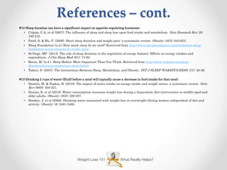 References – cont.
What Really Helps?Weight Loss 101
#12-Sleep duration can have a significant impact on appetite regulating hormones:
• Cripim, C.A. et al (2007). The influence of sleep and sleep loss upon food intake and metabolism. Nutr Research Rev; 20:
195-212.
• Patel, S. & Hu, F. (2008). Short sleep duration and weight gain: a systematic review. Obesity; 16(3): 643-653.
• Sleep Foundation (n.d.) How much sleep do we need? Retrieved from http://www.sleepfoundation.org/article/how-sleep-
works/how-much-sleep-do-we-really-need
• St-Onge, MP. (2013). The role of sleep duration in the regulation of energy balance: Effects on energy intakes and
expenditure. J Clin Sleep Med; 9(1): 73-80.
• Breus, M. (n.d.). Sleep Habits: More Important Than You Think. Retrieved from http://www.webmd.com/sleep-
disorders/features/important-sleep-habits
• Taheri, S. (2007). The Interactions Between Sleep, Metabolism, and Obesity. INT J SLEEP WAKEFULNESS; 1(1): 20-29.
#13-Drinking 2 cups of water (fluid) before a meal will typically cause a decrease in food intake for that meal:
• Daniels, M. & Popkin, B. (2010). The impact of water intake on energy intake and weight status: a systematic review. Nutr
Rev; 68(9): 505-521.
• Dennis, E. et al (2010). Water consumption increases weight loss during a hypocaloric diet intervention in middle-aged and
older adults. Obesity; 18(2): 300-307.
• Stookey, J. et al (2008). Drinking water associated with weight loss in overweight dieting women independent of diet and
activity. Obesity; 16: 2481-2488.
 