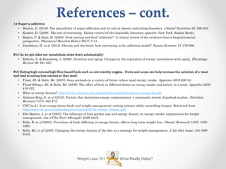 References – cont.
14-Sugar is addictive:
• Benton, D. (2010). The plausibility of sugar addiction and its role in obesity and eating disorders. Clinical Nutrition; 29: 288-303.
• Kessler, D. (2009). The end of overeating. Taking control of the insatiable American appetite. New York. Rodale Books.
• Rogers, P. & Smit, H. (2000). Food craving and food “addiction”: A critical review of the evidence from a biopsychosocial
perspective. Pharmacol Biocehm Behav; 66(1): 3-14.
• Ziauddeen, H. et al (2012). Obesity and the brain: how convincing is the addiction model? Nature Reviews; 13: 279-286.
#15-As we get older our metabolism slows down substantially:
• Roberts, S. & Rosenberg, I. (2006). Nutrition and aging: Changes in the regulation of energy metabolism with aging. Physiology
Review; 86: 651-667.
#16-Eating high volume/high fiber based foods such as non-starchy veggies , fruits and soups can help increase the satiation of a meal
and lead to eating less calories at that meal:
• Flood, JE. & Rolls, BJ. (2007). Soup preloads in a variety of forms reduce meal energy intake. Appetite; 49(3):626-34.
• Flood-Obbagy, JE. & Rolls, BJ. (2009). The effect of fruit in different forms on energy intake and satiety at a meal. Appetite; 52(2):
416-422.
• What is energy density? http://www.nutrition.org.uk/healthyliving/fuller/what-is-energy-density
• Almiron-Roig, E. et al (2013). Factors that determine energy compensation: a systematic review of preload studies. Nutrition
Reviews; 71(7): 458-473.
• CDC (n.d.). Low-energy-dense foods and weight management: cutting calories while controlling hunger. Retrieved from
http://www.cdc.gov/nccdphp/dnpa/nutrition/pdf/r2p_energy_density.pdf
• Ello-Martin, J. et al (2005). The influence of food portion size and energy density on energy intake: implications for weight
management. Am J Clin Nutr; 82(suppl): 236S-241S.
• Rolls, B. et al (2005). Provisions of foods differing in energy density affects long-term weight loss. Obesity Research; 13(6): 1052-
1060.
• Rolls, BJ. et al (2005). Changing the energy density of the diet as a strategy for weight management. J Am Diet Assoc; 105: S98-
S103.
What Really Helps?Weight Loss 101
 