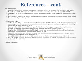 References – cont.
#17-: Self-monitoring
• Burke, L. et al. (2011). Self-monitoring in weight loss: A systematic review of the literature. J Am Diet Assoc; 111(2): 92-102.
• Zheng, Y. et aal. (2015). Self-weighing in weight management: A systematic literature review. Obesity; 23(2): 256-265.
• Pacanowski, C. et al (2014). Daily self-weighing to control bodyweight in adults: A critical review of the literature. SAGE Open: 1-
16
• VanWormer, J. et al. (2008). The impact of regular self-weighing on weight management: A systematic literature review. Inter J
Behavioral Nutr Physical Activity; 5:54.
#18: Exercise and weight
• Garber, CE. Et al (2011). American College of Sports Medicine position stand. Quantity and quality of exercise for developing and
maintaining cardiorespiratory, musculoskeletal, and neuromotor fitness in apparently healthy adults: guidance for prescribing
exercise. Med Sci Sports Exerc; 43(7):1334-59
• Donnelly, J. Et al (2009). American College of Sports Medicine Position Stand. Appropriate physical activity intervention
strategies for weight loss and prevention of weight regain for adults. Med Sci Sports Exerc; 41(2):459-71
• King, NA. Et al (2008). Individual variability following 12 weeks of supervised exercise: identification and characterization of
compensation for exercise-induced weight loss. Int J Obes; 32(1):177-84.
• Miller, WC. Et al (1997). A meta-analysis of the past 25 years of weight loss research using diet, exercise or diet plus exercise
intervention. Int J Obes Relat Metab Disord; 21(10):941-7.
• Shaw, K. Et al (2006). Exercise for ovwerweight or obesity. Cochrane Database of Systematic Reviews; 4(CD003817).
• Wu, T. Et al (2009). Long-term effectiveness of diet-plus-exercise interventions vs. diet-only interventions for weight loss: a meta-
analysis. Obes Rev; 10(3):313-23
#19: Meal replacements
What Really Helps?Weight Loss 101
 