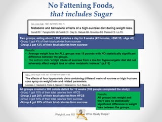 Results;
• Average weight loss for ALL groups was 15 pounds with NO statistically significant
difference between the groups.
• The authors state “a high intake of sucrose from a low-fat, hypoenergetic diet did not
adversely affect weight loss or other metabolic indexes” (p.912)
Two groups, eating about 1,100 calories a day for 6 weeks (42 females, ~BMI 35, ~Age 40)
-Group 1 got 4% of their total calories from sucrose
-Group 2 got 43% of their total calories from sucrose
Weight Loss 101 What Really Helps?
No Fattening Foods,
that includes Sugar
All groups created a 500 calorie deficit for 12 weeks (162 people completed the study)
-Group 1 got 10% of their total calories from HFCS
-Group 2 got 20% of their total calories from HFCS
-Group 3 got 10% of their total calories from sucrose
-Group 4 got 20% of their total calories from sucrose
Results;
All groups lost weight and
there was no statistically
significant difference in weight
loss between the groups.
 