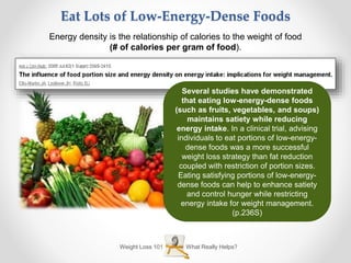 What Really Helps?Weight Loss 101
Eat Lots of Low-Energy-Dense Foods
Energy density is the relationship of calories to the weight of food
(# of calories per gram of food).
Several studies have demonstrated
that eating low-energy-dense foods
(such as fruits, vegetables, and soups)
maintains satiety while reducing
energy intake. In a clinical trial, advising
individuals to eat portions of low-energy-
dense foods was a more successful
weight loss strategy than fat reduction
coupled with restriction of portion sizes.
Eating satisfying portions of low-energy-
dense foods can help to enhance satiety
and control hunger while restricting
energy intake for weight management.
(p.236S)
 