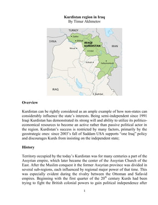 1
Kurdistan region in Iraq
By Timur Akhmetov
Overview
Kurdistan can be rightly considered as an ample example of how non-states can
considerably influence the state’s interests. Being semi-independent since 1991
Iraqi Kurdistan has demonstrated its strong will and ability to utilize its politico-
economical resources to become an active rather than passive political actor in
the region. Kurdistan’s success is restricted by many factors, primarily by the
geostrategic ones: since 2003’s fall of Saddam USA supports “one Iraq” policy
and discourages Kurds from insisting on the independent state;
History
Territory occupied by the today’s Kurdistan was for many centuries a part of the
Assyrian empire, which later became the center of the Assyrian Church of the
East. After the Muslim conquest it the former Assyrian province was divided in
several sub-regions, each influenced by regional major power of that time. This
was especially evident during the rivalry between the Ottoman and Safavid
empires. Beginning with the first quarter of the 20th
century Kurds had been
trying to fight the British colonial powers to gain political independence after
 