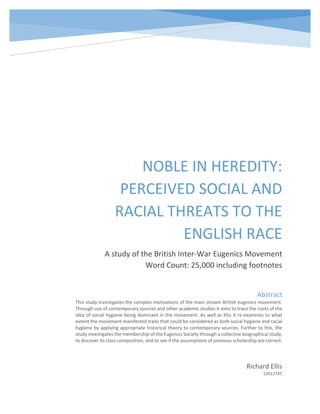 NOBLE IN HEREDITY:
PERCEIVED SOCIAL AND
RACIAL THREATS TO THE
ENGLISH RACE
A study of the British Inter-War Eugenics Movement
Word Count: 25,000 including footnotes
Richard Ellis
12012735
Abstract
This study investigates the complex motivations of the main stream British eugenics movement.
Through use of contemporary sources and other academic studies it aims to trace the roots of the
idea of social hygiene being dominant in the movement. As well as this it re-examines to what
extent the movement manifested traits that could be considered as both social hygiene and racial
hygiene by applying appropriate historical theory to contemporary sources. Further to this, the
study investigates the membership of the Eugenics Society through a collective biographical study,
to discover its class composition, and to see if the assumptions of previous scholarship are correct.
 