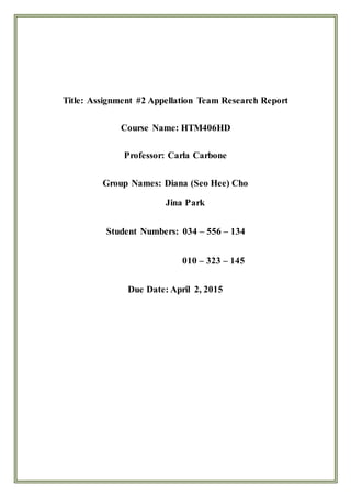 Title: Assignment #2 Appellation Team Research Report
Course Name: HTM406HD
Professor: Carla Carbone
Group Names: Diana (Seo Hee) Cho
Jina Park
Student Numbers: 034 – 556 – 134
010 – 323 – 145
Due Date: April 2, 2015
 