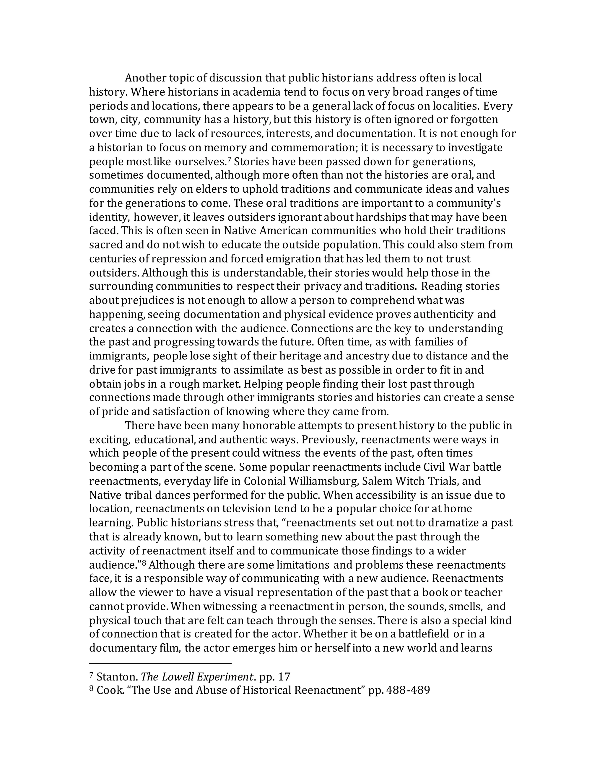Another topic of discussion that public historians address often is local
history. Where historians in academia tend to focus on very broad ranges of time
periods and locations, there appears to be a general lack of focus on localities. Every
town, city, community has a history, but this history is often ignored or forgotten
over time due to lack of resources, interests, and documentation. It is not enough for
a historian to focus on memory and commemoration; it is necessary to investigate
people most like ourselves.7 Stories have been passed down for generations,
sometimes documented, although more often than not the histories are oral, and
communities rely on elders to uphold traditions and communicate ideas and values
for the generations to come. These oral traditions are important to a community’s
identity, however, it leaves outsiders ignorant about hardships that may have been
faced. This is often seen in Native American communities who hold their traditions
sacred and do not wish to educate the outside population. This could also stem from
centuries of repression and forced emigration that has led them to not trust
outsiders. Although this is understandable, their stories would help those in the
surrounding communities to respect their privacy and traditions. Reading stories
about prejudices is not enough to allow a person to comprehend what was
happening, seeing documentation and physical evidence proves authenticity and
creates a connection with the audience. Connections are the key to understanding
the past and progressing towards the future. Often time, as with families of
immigrants, people lose sight of their heritage and ancestry due to distance and the
drive for past immigrants to assimilate as best as possible in order to fit in and
obtain jobs in a rough market. Helping people finding their lost past through
connections made through other immigrants stories and histories can create a sense
of pride and satisfaction of knowing where they came from.
There have been many honorable attempts to present history to the public in
exciting, educational, and authentic ways. Previously, reenactments were ways in
which people of the present could witness the events of the past, often times
becoming a part of the scene. Some popular reenactments include Civil War battle
reenactments, everyday life in Colonial Williamsburg, Salem Witch Trials, and
Native tribal dances performed for the public. When accessibility is an issue due to
location, reenactments on television tend to be a popular choice for at home
learning. Public historians stress that, “reenactments set out not to dramatize a past
that is already known, but to learn something new about the past through the
activity of reenactment itself and to communicate those findings to a wider
audience.”8 Although there are some limitations and problems these reenactments
face, it is a responsible way of communicating with a new audience. Reenactments
allow the viewer to have a visual representation of the past that a book or teacher
cannot provide. When witnessing a reenactment in person, the sounds, smells, and
physical touch that are felt can teach through the senses. There is also a special kind
of connection that is created for the actor. Whether it be on a battlefield or in a
documentary film, the actor emerges him or herself into a new world and learns
7 Stanton. The Lowell Experiment. pp. 17
8 Cook. “The Use and Abuse of Historical Reenactment” pp. 488-489
 