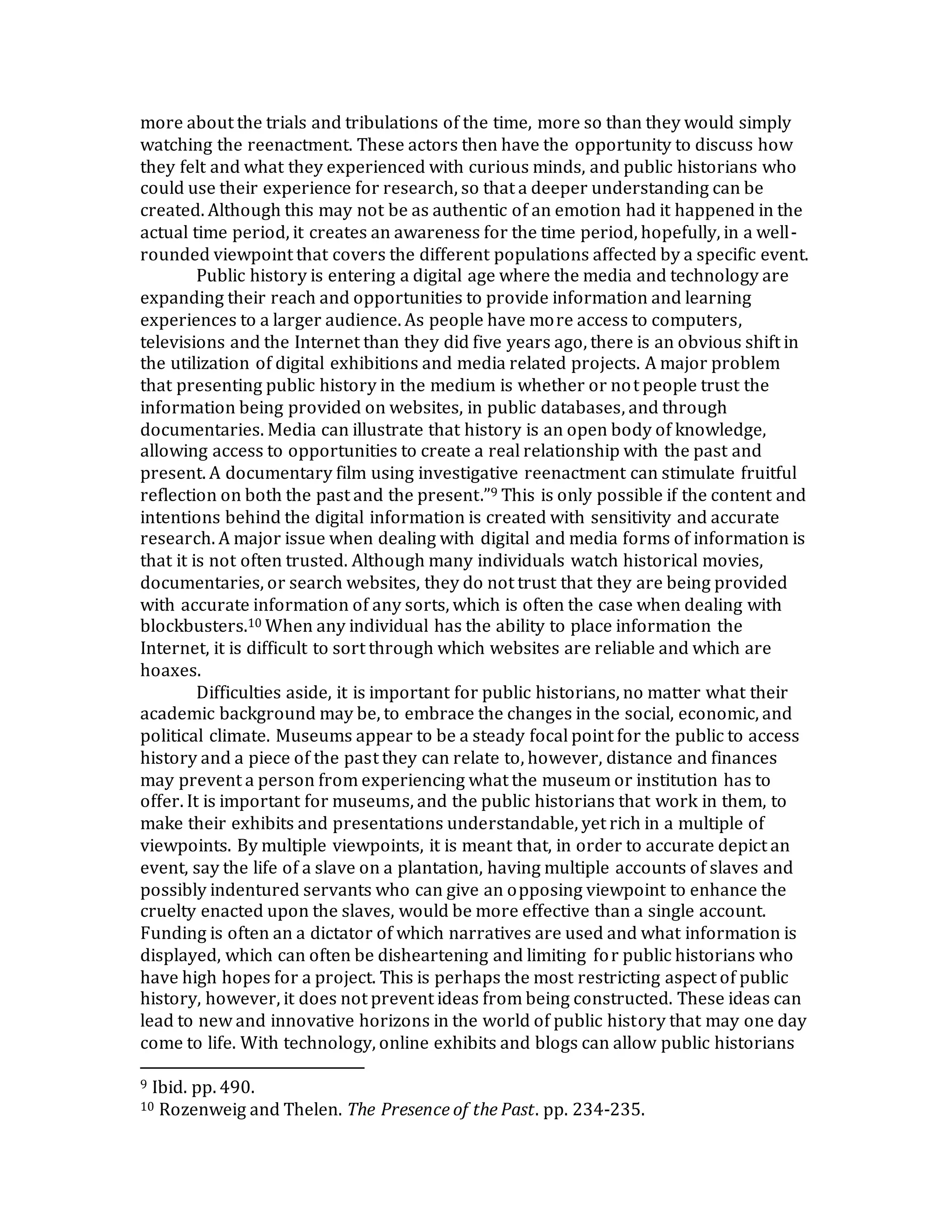 more about the trials and tribulations of the time, more so than they would simply
watching the reenactment. These actors then have the opportunity to discuss how
they felt and what they experienced with curious minds, and public historians who
could use their experience for research, so that a deeper understanding can be
created. Although this may not be as authentic of an emotion had it happened in the
actual time period, it creates an awareness for the time period, hopefully, in a well-
rounded viewpoint that covers the different populations affected by a specific event.
Public history is entering a digital age where the media and technology are
expanding their reach and opportunities to provide information and learning
experiences to a larger audience. As people have more access to computers,
televisions and the Internet than they did five years ago, there is an obvious shift in
the utilization of digital exhibitions and media related projects. A major problem
that presenting public history in the medium is whether or not people trust the
information being provided on websites, in public databases, and through
documentaries. Media can illustrate that history is an open body of knowledge,
allowing access to opportunities to create a real relationship with the past and
present. A documentary film using investigative reenactment can stimulate fruitful
reflection on both the past and the present.”9 This is only possible if the content and
intentions behind the digital information is created with sensitivity and accurate
research. A major issue when dealing with digital and media forms of information is
that it is not often trusted. Although many individuals watch historical movies,
documentaries, or search websites, they do not trust that they are being provided
with accurate information of any sorts, which is often the case when dealing with
blockbusters.10 When any individual has the ability to place information the
Internet, it is difficult to sort through which websites are reliable and which are
hoaxes.
Difficulties aside, it is important for public historians, no matter what their
academic background may be, to embrace the changes in the social, economic, and
political climate. Museums appear to be a steady focal point for the public to access
history and a piece of the past they can relate to, however, distance and finances
may prevent a person from experiencing what the museum or institution has to
offer. It is important for museums, and the public historians that work in them, to
make their exhibits and presentations understandable, yet rich in a multiple of
viewpoints. By multiple viewpoints, it is meant that, in order to accurate depict an
event, say the life of a slave on a plantation, having multiple accounts of slaves and
possibly indentured servants who can give an opposing viewpoint to enhance the
cruelty enacted upon the slaves, would be more effective than a single account.
Funding is often an a dictator of which narratives are used and what information is
displayed, which can often be disheartening and limiting for public historians who
have high hopes for a project. This is perhaps the most restricting aspect of public
history, however, it does not prevent ideas from being constructed. These ideas can
lead to new and innovative horizons in the world of public history that may one day
come to life. With technology, online exhibits and blogs can allow public historians
9 Ibid. pp. 490.
10 Rozenweig and Thelen. The Presence of the Past. pp. 234-235.
 