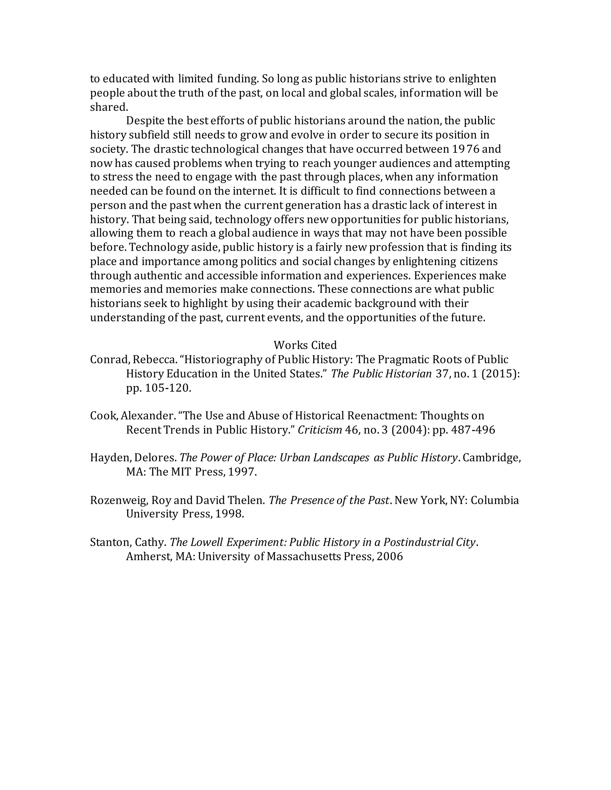 to educated with limited funding. So long as public historians strive to enlighten
people about the truth of the past, on local and global scales, information will be
shared.
Despite the best efforts of public historians around the nation, the public
history subfield still needs to grow and evolve in order to secure its position in
society. The drastic technological changes that have occurred between 1976 and
now has caused problems when trying to reach younger audiences and attempting
to stress the need to engage with the past through places, when any information
needed can be found on the internet. It is difficult to find connections between a
person and the past when the current generation has a drastic lack of interest in
history. That being said, technology offers new opportunities for public historians,
allowing them to reach a global audience in ways that may not have been possible
before. Technology aside, public history is a fairly new profession that is finding its
place and importance among politics and social changes by enlightening citizens
through authentic and accessible information and experiences. Experiences make
memories and memories make connections. These connections are what public
historians seek to highlight by using their academic background with their
understanding of the past, current events, and the opportunities of the future.
Works Cited
Conrad, Rebecca. “Historiography of Public History: The Pragmatic Roots of Public
History Education in the United States.” The Public Historian 37, no. 1 (2015):
pp. 105-120.
Cook, Alexander. “The Use and Abuse of Historical Reenactment: Thoughts on
Recent Trends in Public History.” Criticism 46, no. 3 (2004): pp. 487-496
Hayden, Delores. The Power of Place: Urban Landscapes as Public History. Cambridge,
MA: The MIT Press, 1997.
Rozenweig, Roy and David Thelen. The Presence of the Past. New York, NY: Columbia
University Press, 1998.
Stanton, Cathy. The Lowell Experiment: Public History in a Postindustrial City.
Amherst, MA: University of Massachusetts Press, 2006
 