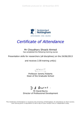 Certificate produced on: 30 November 2015
Certificate of Attendance
Mr Choudhary Shoaib Ahmed
has completed the following training course
Presentation skills for researchers (all disciplines) on the 24/06/2013
and receives 2.00 training unit(s)
Professor Jeremy Roberts
Dean of the Graduate School
Mr David Burns
Director of Professional Development
This Certificate of Attendance is issued by the University of Nottingham, for attendance at short courses.
One training point is equivalent to half a day of tutor contact time or independent study.
 
