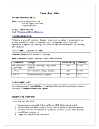 Curriculum Vitae
RoshanPramodraoKale
Address:S/No 35/11Shivkrishana Appt,
Near Sai temple, Navle chock,
Vadgaon (BK),Pune 41
Contact :+91-9579043405
Email ID:roshankale36@rediffmail.com
CAREER OBJECTIVE:
To become a successful Mechanical Engineer having good knowledge in manufacturing and
Machine assembly.To achieve a challenging career by associating with a progressive
organization to improve my knowledge level and work with latest technologies and offer long
term satisfaction
EDUCATIONAL QUALIFICATION:
Graduation Course:B.E. in Mechanical Engineering
Name ofInstitute: Anuradha Engineering College, Chikhli, Buldhana
Examinations Colleges Year Of Passing Percentage
B.E.(Mechanical
Engineering)
Anuradha Engineering College, Chikhli,
Buldhana
2012 63.85%
12th
Class Prabodhan Junior College, Daryapur. 2008 66.16%
10th
Class Prabodhan Vidyalaya, Daryapur. 2006 70 %
WORK EXPERIENCE:
Currentlyassociate with PatsonMachinesPvt.Ltd. Pune. Whichis the SPMManufacturingindustry.I
am workingasTool Room incharge from 2.8 year.
TECHANICAL PREVIEW:
I have a basic knowledge about
 Manufacturing of multispindal Drilling and Tapping SPM (Horizontal and vertical).
 Automatic Quill feed Drilling unit up to 100 mm stroke.(Hydraulic and pneumatic operated)
 Automatic Slide Unite up to 1 meter stoke.(Hydraulic, pneumatic and servo motor operated)
 Jig and Fixture for various job.
 Tapping unite with pitch control mechanism.
 