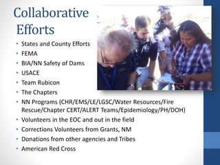Collaborative
Efforts
• States and County Efforts
• FEMA
• BIA/NN Safety of Dams
• USACE
• Team Rubicon
• The Chapters
• NN Programs (CHR/EMS/LE/LGSC/Water Resources/Fire
Rescue/Chapter CERT/ALERT Teams/Epidemiology/PH/DOH)
• Volunteers in the EOC and out in the field
• Corrections Volunteers from Grants, NM
• Donations from other agencies and Tribes
• American Red Cross
 