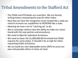 Tribal Amendments to the Stafford Act
• The FEMA and CFR Books are unwritten. We are literally
writing history and paving the way for other tribes.
• Now that we have the recognition to be treated like a state we
need to increase our capabilities to RESPOND like a state.
• Meaning we have a lot of “catching up” to do.
• We as sovereign nations have the ability to make our voices
heard with the new policies and procedures.
• We need to fight for Individual Assistance.
• We need to lower the $1,000,000.00 threshold that FEMA
requires for some states. It shouldn’t be as high for tribes
requesting Public Assistance.
• We can build our own deployable teams (IMT) to assist our
own and possibly others in times of need.
 