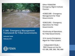 Other FEMA/EMI
Emergency Mgmt Institute
Courses:
•E580/L580 – Emergency
Management for Tribal
Governments
•E581/L581 – Emergency
Operations for Tribal
Governments
•Continuity of Operations
for Tribal Governments
•4 hr course Emergency
Mgmt for Tribal Leaders
– Independent Study –
FREE Classes on-line for
ICS 100, 200, 300, 700, 800
 
