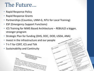 The Future…
• Rapid Response Policy
• Rapid Response Grants
• Partnerships (Counties, UNM-G, NTU for Local Training)
• ESF (Emergency Support Functions)
• ICS Training for NIMS Based Architecture – REBUILD a bigger,
stronger program
• Strategic Plan for funding (DHS, DOC, DOD, USDA, ANA)
• Invest in the infrastructure and our people
• T-t-T for CERT, ICS and TVA
• Sustainability and Continuity
 