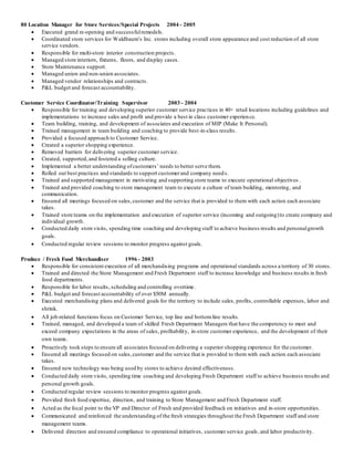 80 Location Manager for Store Services/Special Projects 2004 - 2005
 Executed grand re-opening and successfulremodels.
 Coordinated store services for Waldbaum’s Inc. stores including overall store appearance and cost reduction of all store
service vendors.
 Responsible for multi-store interior construction projects.
 Managed store interiors, fixtures, floors, and display cases.
 Store Maintenance support.
 Managed union and non-union associates.
 Managed vendor relationships and contracts.
 P&L budget and forecast accountability.
Customer Service Coordinator/Training Supervisor 2003 - 2004
 Responsible for training and developing superior customer service practices in 40+ retail locations including guidelines and
implementations to increase sales and profit and provide a best in class customer experience.
 Team building, training, and development of associates and execution of MIP (Make It Personal).
 Trained management in team building and coaching to provide best-in-class results.
 Provided a focused approach to Customer Service.
 Created a superior shopping experience.
 Removed barriers for delivering superior customer service.
 Created, supported,and fostered a selling culture.
 Implemented a better understanding ofcustomers’ needs to better serve them.
 Rolled out best practices and standards to support customerand company needs.
 Trained and supported management in motivating and supporting store teams to execute operational objectives .
 Trained and provided coaching to store management team to execute a culture of team building, mentoring, and
communication.
 Ensured all meetings focused on sales,customer and the service that is provided to them with each action each associate
takes.
 Trained store teams on the implementation and execution of superior service (incoming and outgoing)to create company and
individual growth.
 Conducted daily store visits, spending time coaching and developing staff to achieve business results and personalgrowth
goals.
 Conducted regular review sessions to monitor progress against goals.
Produce / Fresh Food Merchandiser 1996 - 2003
 Responsible for consistent execution of all merchandising programs and operational standards across a territory of 30 stores.
 Trained and directed the Store Management and Fresh Department staff to increase knowledge and business results in fresh
food departments.
 Responsible for labor results, scheduling and controlling overtime.
 P&L budget and forecast accountability of over $50M annually.
 Executed merchandising plans and delivered goals for the territory to include sales, profits, controllable expenses, labor and
shrink.
 All job-related functions focus on Customer Service, top line and bottomline results.
 Trained, managed, and developed a team of skilled Fresh Department Managers that have the competency to meet and
exceed company expectations in the areas of sales, profitability, in-store customer experience, and the development of their
own teams.
 Proactively took steps to ensure all associates focused on delivering a superior shopping experience for the customer.
 Ensured all meetings focused on sales,customer and the service that is provided to them with each action each associate
takes.
 Ensured new technology was being used by stores to achieve desired effectiveness.
 Conducted daily store visits, spending time coaching and developing Fresh Department staff to achieve business results and
personal growth goals.
 Conducted regular review sessions to monitor progress against goals.
 Provided fresh food expertise, direction, and training to Store Management and Fresh Department staff.
 Acted as the focal point to the VP and Director of Fresh and provided feedback on initiatives and in-store opportunities.
 Communicated and reinforced the understanding of the fresh strategies throughout the Fresh Department staff and store
management teams.
 Delivered direction and ensured compliance to operational initiatives, customer service goals,and labor productivity.
 