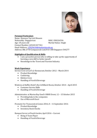 Personal Particulars
Name: Shannon Tay Leh Shiuann
Nationality: Singaporean NRIC: S9822659A
Age: 18 years old Martial Status: Single
Contact Number: (65) 8118 7361
Email Address: 1502463A@student.tp.edu.sg
Address: Blk 277D Compassvale Link #10-308 Singapore 544277
Highlights of Qualification & Skills
 I am a proactive person who is willing to take up the opportunity of
learning a new skill to better myself.
 Knowledge in the Travel and Tourism Industry
Work Experience
Service Crew at Carl’s Jr Restaurant, October 2012 – March 2014
 Product Knowledge
 Cashiering
 Kitchen Crew
 Handling of Food & Beverage
Waitress at Raffles Hotel’s Bar & Billiard Room, October 2014 – April 2015
 Customer Service Skills
 Handling of Food & Beverage
Administrative at Marina Bay Sand’s SIBOS Event, 12 – 15 October 2015
 Providing help to the companies
 Use of Microsoft Excel
Promoter for Transcend at Comex 2016, 8 – 11 September 2016
 Product Knowledge
 Inventory Stock Checks
Banquet Server at Peach Garden, April 2016 – Current
 Being A Team Player
 Handling of Food & Beverage
 