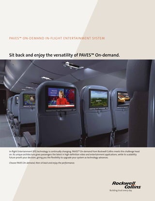 PAVES™ on-demand IN-FLIGHT ENTERTAINMENT SYSTEM
Sit back and enjoy the versatility of PAVES™ On-demand.
In-flight Entertainment (IFE) technology is continually changing. PAVES™ On-demand from Rockwell Collins meets this challenge head
on. Its unique architecture gives passengers the latest in high-definition video and entertainment applications, while its scalability
future proofs your decision, giving you the flexibility to upgrade your system as technology advances.
Choose PAVES On-demand, then sit back and enjoy the performance.
 