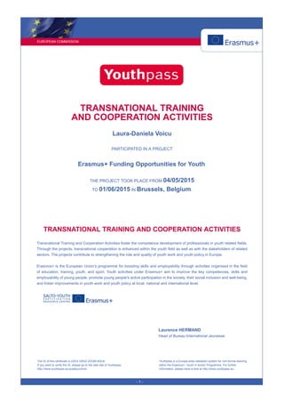 EUROPEAN COMMISSION
- 1 -
TRANSNATIONAL TRAINING
AND COOPERATION ACTIVITIES
Laura-Daniela Voicu
PARTICIPATED IN A PROJECT
Erasmus+ Funding Opportunities for Youth.
THE PROJECT TOOK PLACE FROM 04/05/2015
TO 01/06/2015 IN Brussels, Belgium.
TRANSNATIONAL TRAINING AND COOPERATION ACTIVITIES
Transnational Training and Cooperation Activities foster the competence development of professionals in youth related fields.
Through the projects, transnational cooperation is enhanced within the youth field as well as with the stakeholders of related
sectors. The projects contribute to strengthening the role and quality of youth work and youth policy in Europe.
Erasmus+ is the European Union’s programme for boosting skills and employability through activities organised in the field
of education, training, youth, and sport. Youth activities under Erasmus+ aim to improve the key competences, skills and
employability of young people, promote young people's active participation in the society, their social inclusion and well-being,
and foster improvements in youth work and youth policy at local, national and international level.
Laurence HERMAND
Head of Bureau International Jeunesse
The ID of this certificate is 2ZEX-G9GZ-ZDQM-6QLB.
If you want to verify the ID, please go to the web site of Youthpass:
http://www.youthpass.eu/qualitycontrol/
Youthpass is a Europe-wide validation system for non-formal learning
within the Erasmus+: Youth in Action Programme. For further
information, please have a look at http://www.youthpass.eu.
 