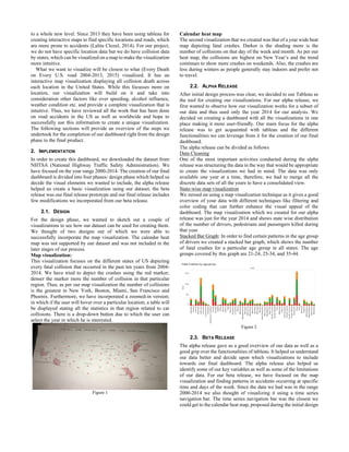 to a whole new level. Since 2013 they have been using tableau for
creating interactive maps to find specific locations and roads, which
are more prone to accidents (Lalita Clozel, 2014). For our project,
we do not have specific location data but we do have collision data
by states, which can be visualized on a map to make the visualization
more intuitive.
What we want to visualize will be closest to what (Every Death
on Every U.S. road 2004-2013, 2015) visualized. It has an
interactive map visualization displaying all collision death across
each location in the United States. While this focusses more on
location, our visualization will build on it and take into
consideration other factors like over speeding, alcohol influence,
weather condition etc. and provide a complete visualization that is
intuitive. Thus, we have reviewed all the work that has been done
on road accidents in the US as well as worldwide and hope to
successfully use this information to create a unique visualization.
The following sections will provide an overview of the steps we
undertook for the completion of our dashboard right from the design
phase to the final product.
2. IMPLEMENTATION
In order to create this dashboard, we downloaded the dataset from
NHTSA (National Highway Traffic Safety Administration). We
have focused on the year range 2000-2014. The creation of our final
dashboard is divided into four phases: design phase which helped us
decide the visual elements we wanted to include, the alpha release
helped us create a basic visualization using our dataset, the beta
release was our final release prototype and our final release includes
few modifications we incorporated from our beta release.
2.1. DESIGN
For the design phase, we wanted to sketch out a couple of
visualizations to see how our dataset can be used for creating them.
We thought of two designs out of which we were able to
successfully incorporate the map visualization. The calendar heat
map was not supported by our dataset and was not included in the
later stages of our process.
Map visualization:
This visualization focuses on the different states of US depicting
every fatal collision that occurred in the past ten years from 2004-
2014. We have tried to depict the crashes using the red marker;
denser the marker more the number of collision in that particular
region. Thus, as per our map visualization the number of collisions
is the greatest in New York, Boston, Miami, San Francisco and
Phoenix. Furthermore, we have incorporated a zoomed-in version;
in which if the user will hover over a particular location, a table will
be displayed stating all the statistics in that region related to car
collisions. There is a drop-down button due to which the user can
select the year in which he is interested.
Figure 1
Calendar heat map
The second visualization that we created was that of a year wide heat
map depicting fatal crashes. Darker is the shading more is the
number of collisions on that day of the week and month. As per our
heat map, the collisions are highest on New Year’s and the trend
continues to show more crashes on weekends. Also, the crashes are
less during winters as people generally stay indoors and prefer not
to travel.
2.2. ALPHA RELEASE
After initial design process was clear, we decided to use Tableau as
the tool for creating our visualizations. For our alpha release, we
first wanted to observe how our visualization works for a subset of
our data and thus used only the year 2014 for our analysis. We
decided on creating a dashboard with all the visualizations in one
place making it more user-friendly. Our main focus for the alpha
release was to get acquainted with tableau and the different
functionalities we can leverage from it for the creation of our final
dashboard.
The alpha release can be divided as follows
Data Cleaning
One of the most important activities conducted during the alpha
release was structuring the data in the way that would be appropriate
to create the visualizations we had in mind. The data was only
available one year at a time, therefore, we had to merge all the
discrete data sets of all the years to have a consolidated view.
State-wise map visualization
We zeroed on using a map visualization technique as it gives a good
overview of your data with different techniques like filtering and
color coding that can further enhance the visual appeal of the
dashboard. The map visualization which we created for our alpha
release was just for the year 2014 and shows state wise distribution
of the number of drivers, pedestrians and passengers killed during
that year.
Stacked Bar Graph: In order to find certain patterns in the age group
of drivers we created a stacked bar graph, which shows the number
of fatal crashes for a particular age group in all states. The age
groups covered by this graph are 21-24, 25-34, and 35-44.
Figure 2
2.3. BETA RELEASE
The alpha release gave us a good overview of our data as well as a
good grip over the functionalities of tableau. It helped us understand
our data better and decide upon which visualizations to include
towards our final dashboard. The alpha release also helped us
identify some of our key variables as well as some of the limitations
of our data. For our beta release, we have focused on the map
visualization and finding patterns in accidents occurring at specific
time and days of the week. Since the data we had was in the range
2000-2014 we also thought of visualizing it using a time series
navigation bar. The time series navigation bar was the closest we
could get to the calendar heat map, proposed during the initial design
 