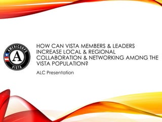 HOW CAN VISTA MEMBERS & LEADERS
INCREASE LOCAL & REGIONAL
COLLABORATION & NETWORKING AMONG THE
VISTA POPULATION?
ALC Presentation
 