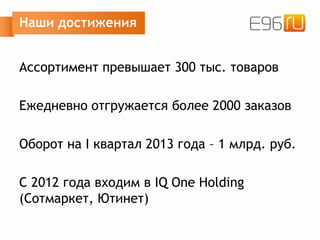 Наши достижения
Ассортимент превышает 300 тыс. товаров
Ежедневно отгружается более 2000 заказов
Оборот на I квартал 2013 года – 1 млрд. руб.
C 2012 года входим в IQ One Holding
(Сотмаркет, Ютинет)
 