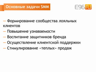 Основные задачи SMM
— Формирование сообщества лояльных
клиентов
— Повышение узнаваемости
— Воспитание защитников бренда
— Осуществление клиентской поддержки
— Стимулирование «теплых» продаж
 