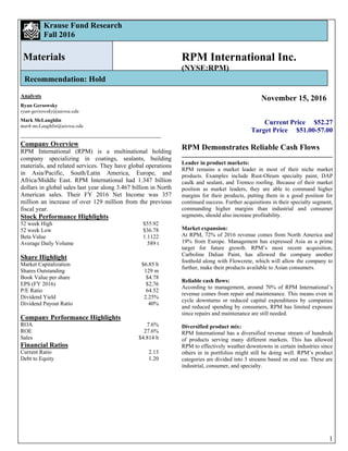 1
Krause Fund Research
Fall 2016
Materials
Recommendation: Hold
Analysts
Ryan Gersowsky
ryan-gersowsky@uiowa.edu
Mark McLaughlin
mark-mcLaughlin@uiowa.edu
Company Overview
RPM International (RPM) is a multinational holding
company specializing in coatings, sealants, building
materials, and related services. They have global operations
in Asia/Pacific, South/Latin America, Europe, and
Africa/Middle East. RPM International had 1.347 billion
dollars in global sales last year along 3.467 billion in North
American sales. Their FY 2016 Net Income was 357
million an increase of over 129 million from the previous
fiscal year.
Stock Performance Highlights
52 week High $55.92
52 week Low $36.78
Beta Value 1.1122
Average Daily Volume 589 t
Share Highlight
Market Capitalization $6.85 b
Shares Outstanding 129 m
Book Value per share $4.78
EPS (FY 2016) $2,76
P/E Ratio 64.52
Dividend Yield 2.25%
Dividend Payout Ratio 40%
Company Performance Highlights
ROA 7.6%
ROE 27.6%
Sales $4.814 b
Financial Ratios
Current Ratio 2.13
Debt to Equity 1.20
RPM International Inc.
(NYSE:RPM)
November 15, 2016
Current Price $52.27
Target Price $51.00-57.00
RPM Demonstrates Reliable Cash Flows
Leader in product markets:
RPM remains a market leader in most of their niche market
products. Examples include Rust-Oleum specialty paint, DAP
caulk and sealant, and Tremco roofing. Because of their market
position as market leaders, they are able to command higher
margins for their products, putting them in a good position for
continued success. Further acquisitions in their specialty segment,
commanding higher margins than industrial and consumer
segments, should also increase profitability.
Market expansion:
At RPM, 72% of 2016 revenue comes from North America and
19% from Europe. Management has expressed Asia as a prime
target for future growth. RPM’s most recent acquisition,
Carboline Dalian Paint, has allowed the company another
foothold along with Flowcrete, which will allow the company to
further, make their products available to Asian consumers.
Reliable cash flows:
According to management, around 70% of RPM International’s
revenue comes from repair and maintenance. This means even in
cycle downturns or reduced capital expenditures by companies
and reduced spending by consumers, RPM has limited exposure
since repairs and maintenance are still needed.
Diversified product mix:
RPM International has a diversified revenue stream of hundreds
of products serving many different markets. This has allowed
RPM to effectively weather downtowns in certain industries since
others in in portfolios might still be doing well. RPM’s product
categories are divided into 3 streams based on end use. These are
industrial, consumer, and specialty.
 
