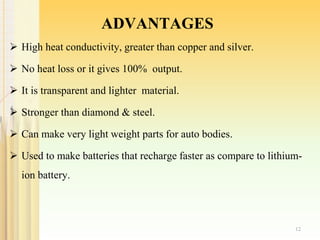 ADVANTAGES
 High heat conductivity, greater than copper and silver.
 No heat loss or it gives 100% output.
 It is transparent and lighter material.
 Stronger than diamond & steel.
 Can make very light weight parts for auto bodies.
 Used to make batteries that recharge faster as compare to lithium-
ion battery.
12
 